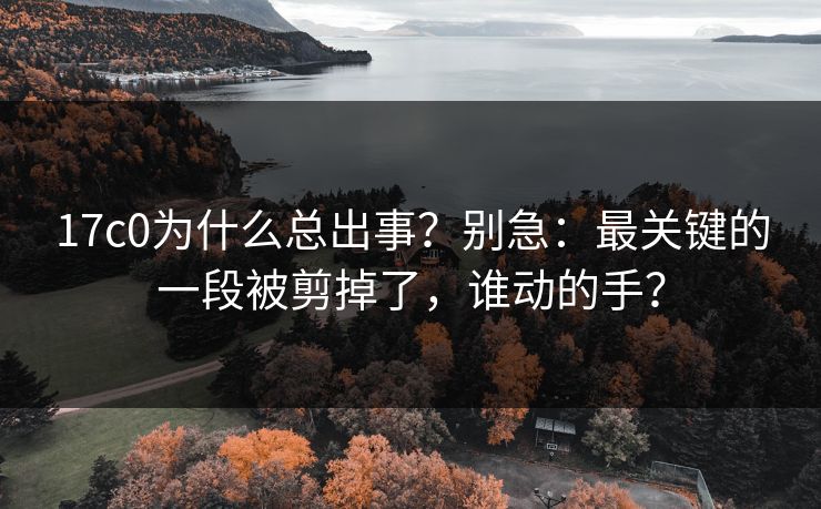 17c0为什么总出事？别急：最关键的一段被剪掉了，谁动的手？