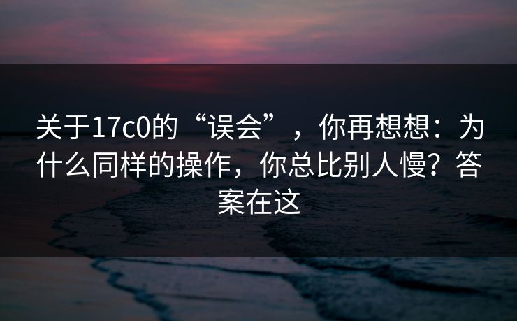 关于17c0的“误会”，你再想想：为什么同样的操作，你总比别人慢？答案在这