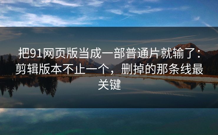 把91网页版当成一部普通片就输了：剪辑版本不止一个，删掉的那条线最关键
