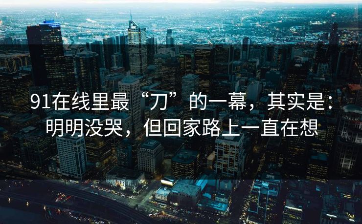 91在线里最“刀”的一幕，其实是：明明没哭，但回家路上一直在想