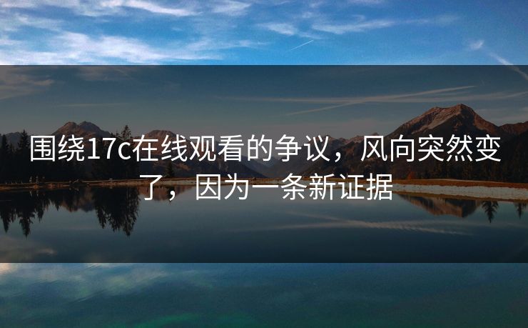围绕17c在线观看的争议，风向突然变了，因为一条新证据