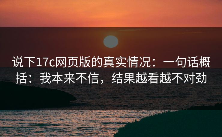 说下17c网页版的真实情况:一句话概括:我本来不信,结果越看越不对劲