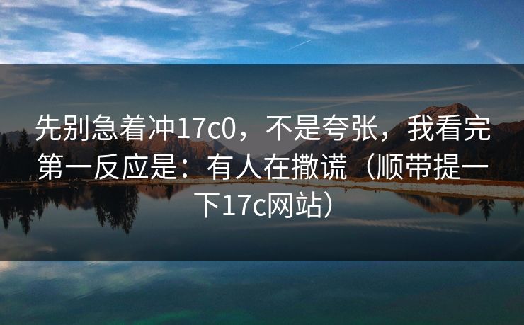 先别急着冲17c0，不是夸张，我看完第一反应是：有人在撒谎（顺带提一下17c网站）