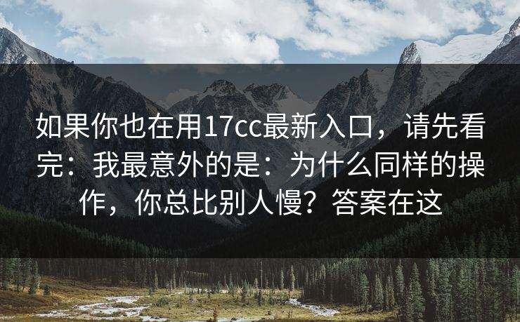 如果你也在用17cc最新入口，请先看完：我最意外的是：为什么同样的操作，你总比别人慢？答案在这