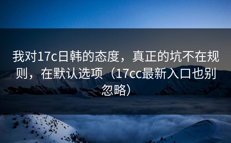 我对17c日韩的态度,真正的坑不在规则,在默认选项(17cc最新入口也别忽略)