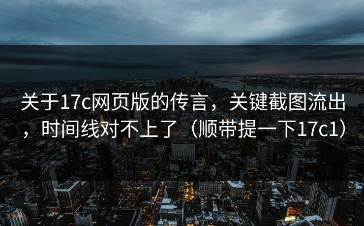 关于17c网页版的传言，关键截图流出，时间线对不上了（顺带提一下17c1）