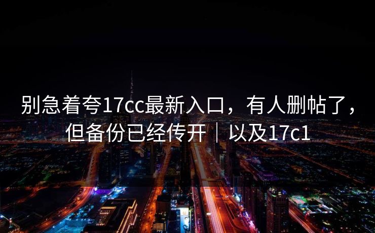 别急着夸17cc最新入口,有人删帖了,但备份已经传开|以及17c1