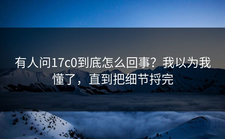 有人问17c0到底怎么回事？我以为我懂了，直到把细节捋完