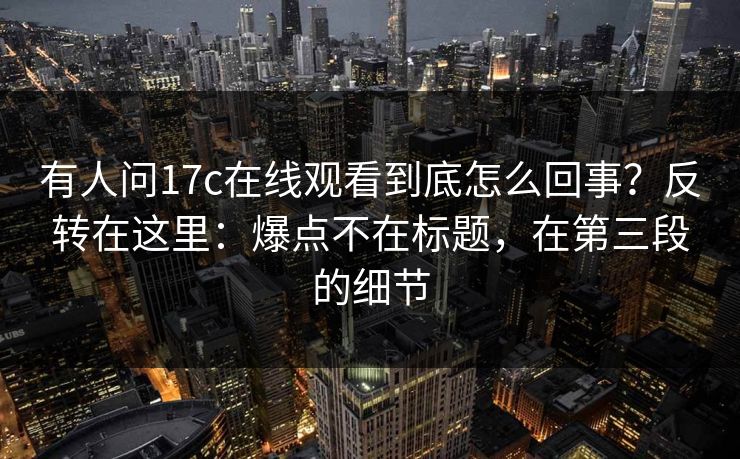 有人问17c在线观看到底怎么回事？反转在这里：爆点不在标题，在第三段的细节