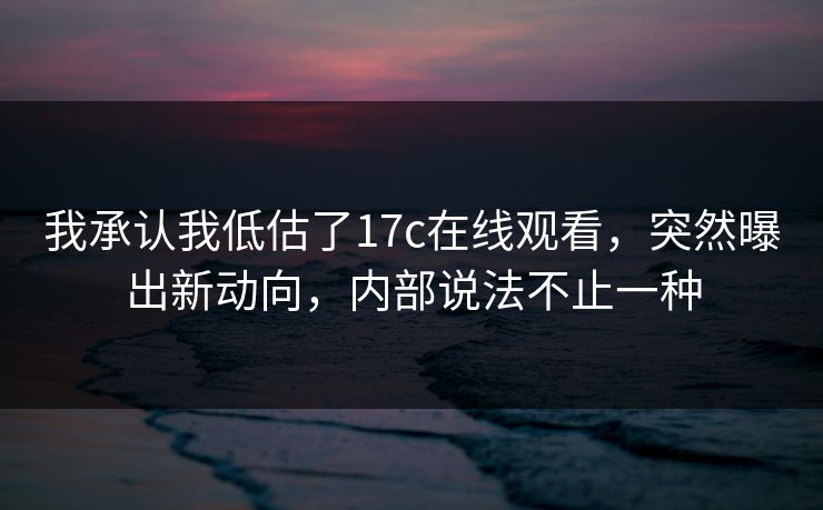 我承认我低估了17c在线观看，突然曝出新动向，内部说法不止一种