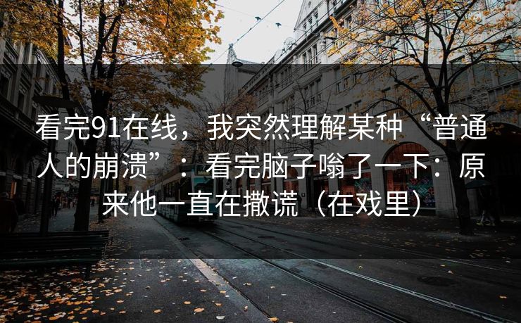 看完91在线，我突然理解某种“普通人的崩溃”：看完脑子嗡了一下：原来他一直在撒谎（在戏里）