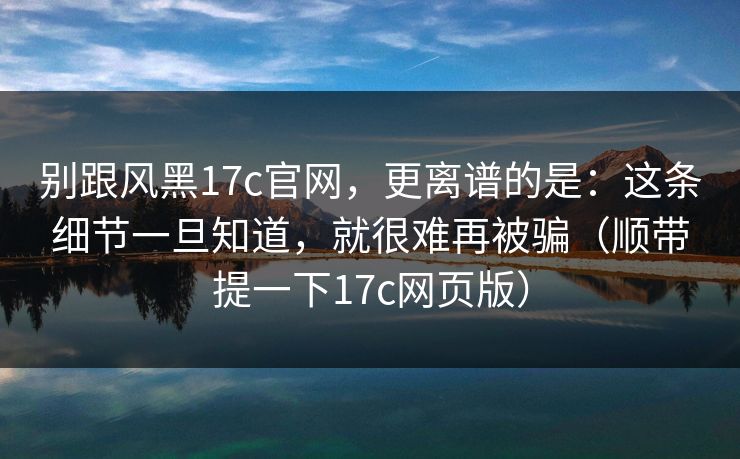 别跟风黑17c官网,更离谱的是:这条细节一旦知道,就很难再被骗(顺带提一下17c网页版)