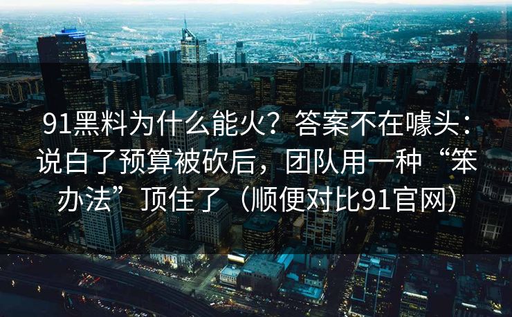 91黑料为什么能火？答案不在噱头：说白了预算被砍后，团队用一种“笨办法”顶住了（顺便对比91官网）