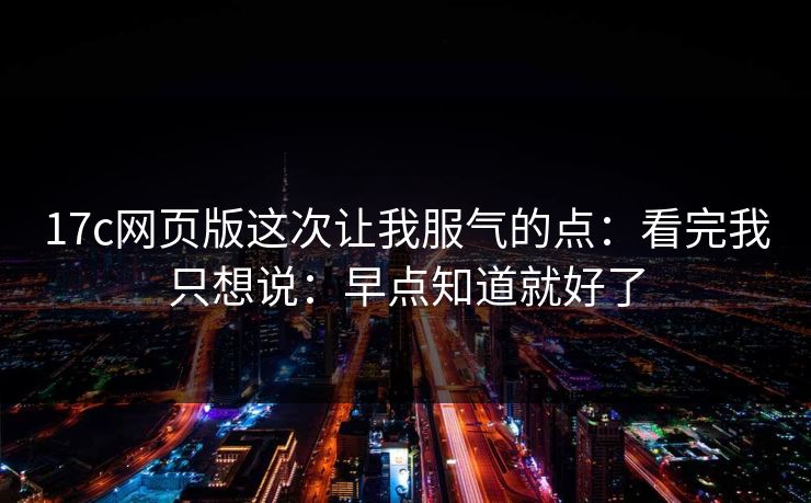 17c网页版这次让我服气的点：看完我只想说：早点知道就好了