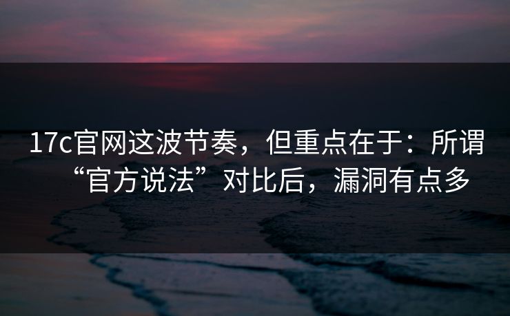 17c官网这波节奏,但重点在于:所谓“官方说法”对比后,漏洞有点多