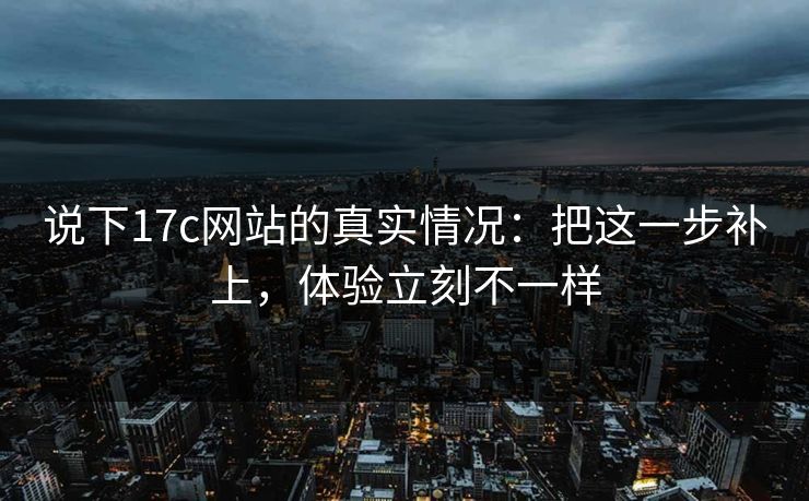 说下17c网站的真实情况:把这一步补上,体验立刻不一样