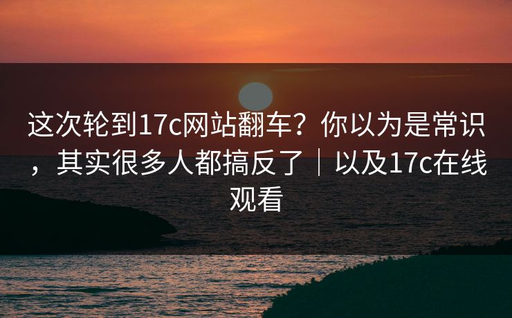 这次轮到17c网站翻车？你以为是常识，其实很多人都搞反了｜以及17c在线观看