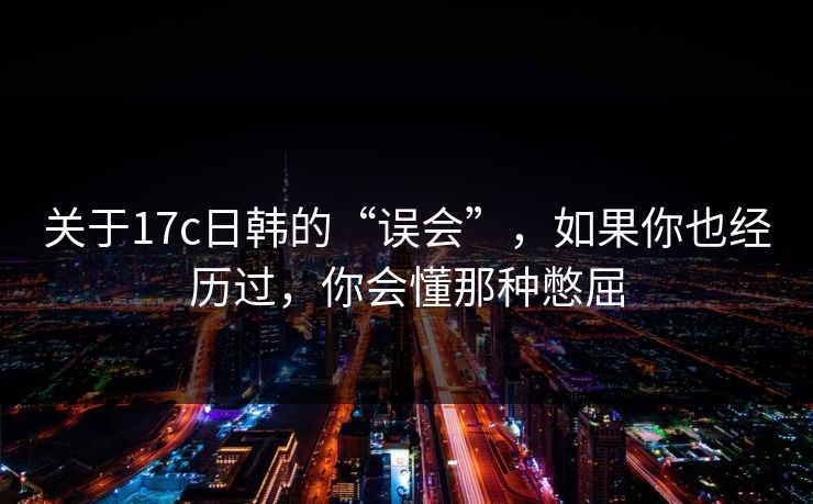 关于17c日韩的“误会”，如果你也经历过，你会懂那种憋屈