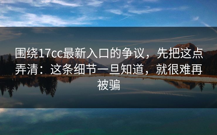 围绕17cc最新入口的争议,先把这点弄清:这条细节一旦知道,就很难再被骗