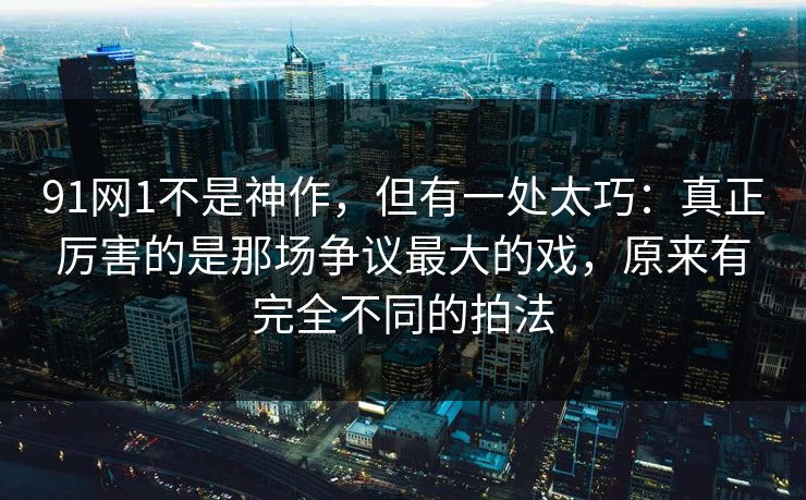 91网1不是神作，但有一处太巧：真正厉害的是那场争议最大的戏，原来有完全不同的拍法