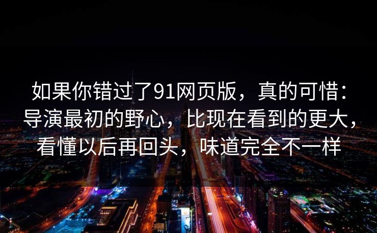 如果你错过了91网页版，真的可惜：导演最初的野心，比现在看到的更大，看懂以后再回头，味道完全不一样