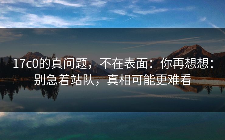 17c0的真问题，不在表面：你再想想：别急着站队，真相可能更难看