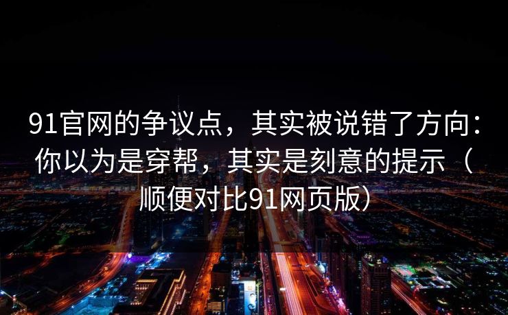91官网的争议点,其实被说错了方向:你以为是穿帮,其实是刻意的提示(顺便对比91网页版)