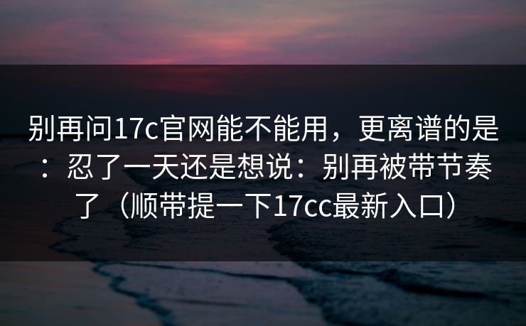 别再问17c官网能不能用，更离谱的是：忍了一天还是想说：别再被带节奏了（顺带提一下17cc最新入口）