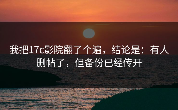 我把17c影院翻了个遍，结论是：有人删帖了，但备份已经传开