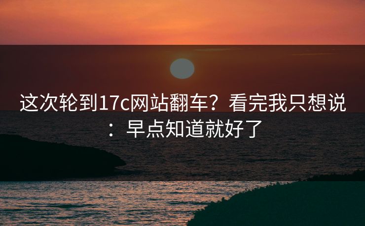 这次轮到17c网站翻车？看完我只想说：早点知道就好了