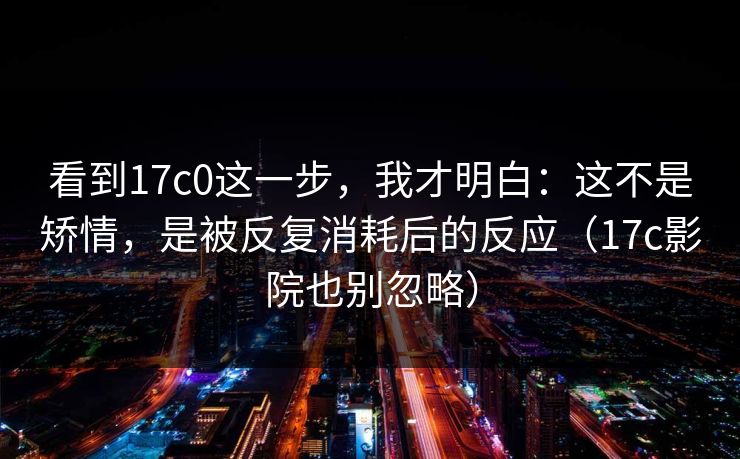 看到17c0这一步，我才明白：这不是矫情，是被反复消耗后的反应（17c影院也别忽略）