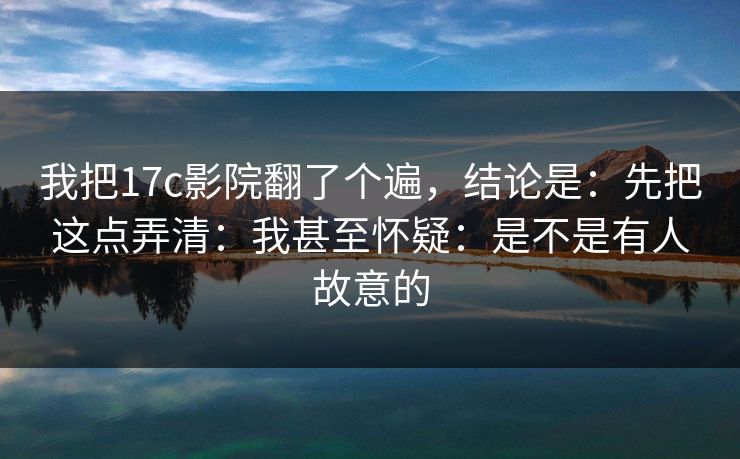 我把17c影院翻了个遍，结论是：先把这点弄清：我甚至怀疑：是不是有人故意的