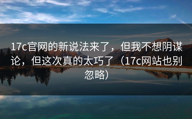 17c官网的新说法来了，但我不想阴谋论，但这次真的太巧了（17c网站也别忽略）