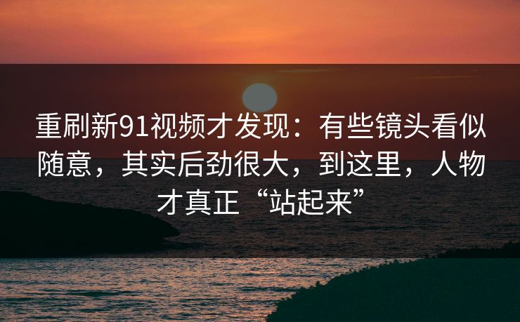 重刷新91视频才发现：有些镜头看似随意，其实后劲很大，到这里，人物才真正“站起来”