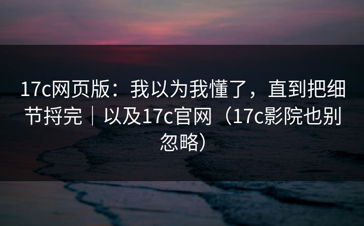17c网页版:我以为我懂了,直到把细节捋完|以及17c官网(17c影院也别忽略)