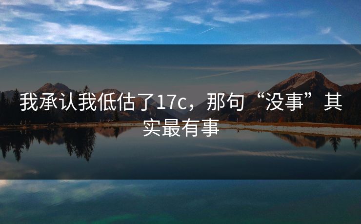 我承认我低估了17c，那句“没事”其实最有事