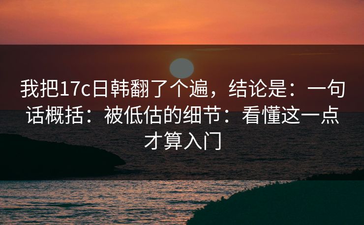 我把17c日韩翻了个遍，结论是：一句话概括：被低估的细节：看懂这一点才算入门