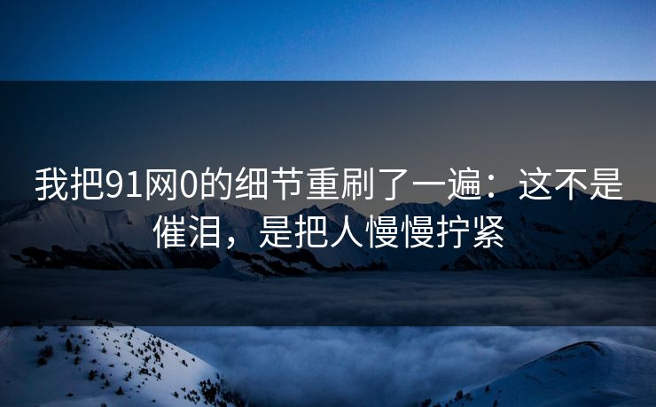 我把91网0的细节重刷了一遍：这不是催泪，是把人慢慢拧紧