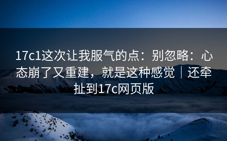 17c1这次让我服气的点：别忽略：心态崩了又重建，就是这种感觉｜还牵扯到17c网页版