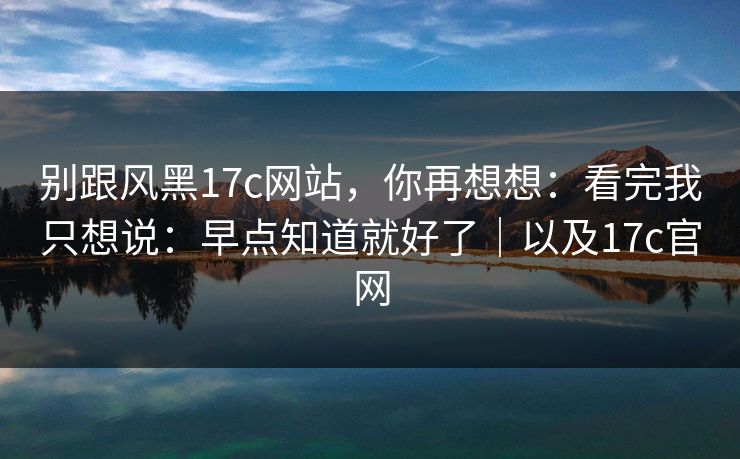 别跟风黑17c网站，你再想想：看完我只想说：早点知道就好了｜以及17c官网