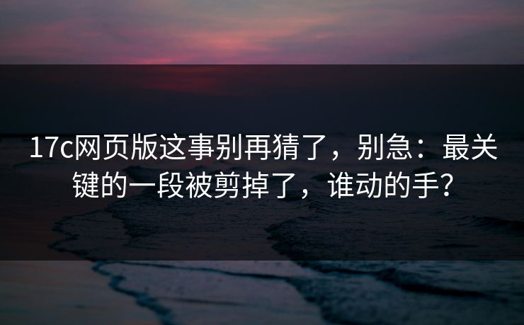 17c网页版这事别再猜了，别急：最关键的一段被剪掉了，谁动的手？