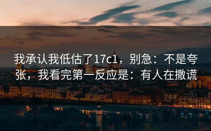 我承认我低估了17c1，别急：不是夸张，我看完第一反应是：有人在撒谎