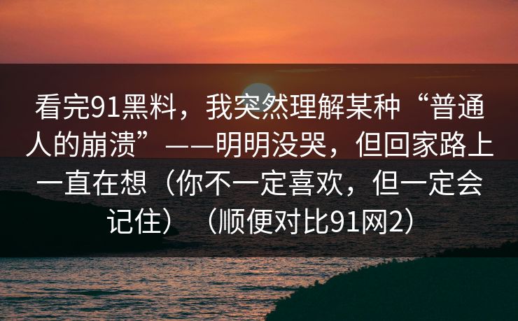 看完91黑料,我突然理解某种“普通人的崩溃”——明明没哭,但回家路上一直在想(你不一定喜欢,但一定会记住)(顺便对比91网2)