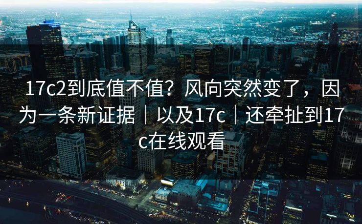 17c2到底值不值?风向突然变了,因为一条新证据|以及17c|还牵扯到17c在线观看