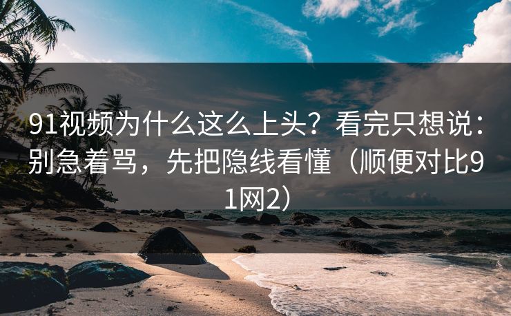 91视频为什么这么上头?看完只想说:别急着骂,先把隐线看懂(顺便对比91网2)