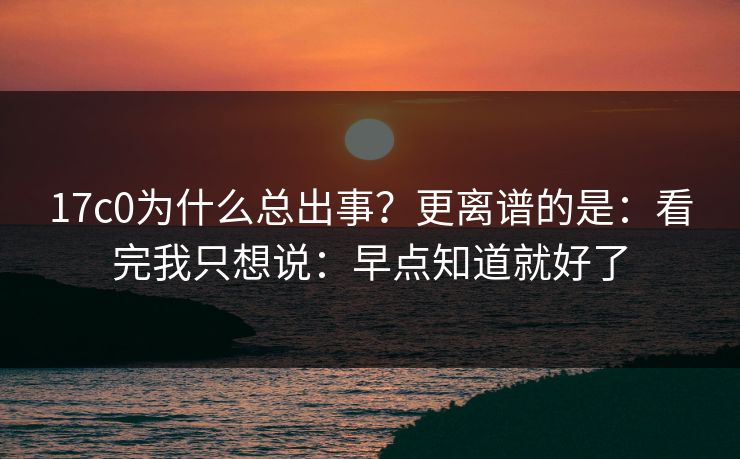 17c0为什么总出事?更离谱的是:看完我只想说:早点知道就好了