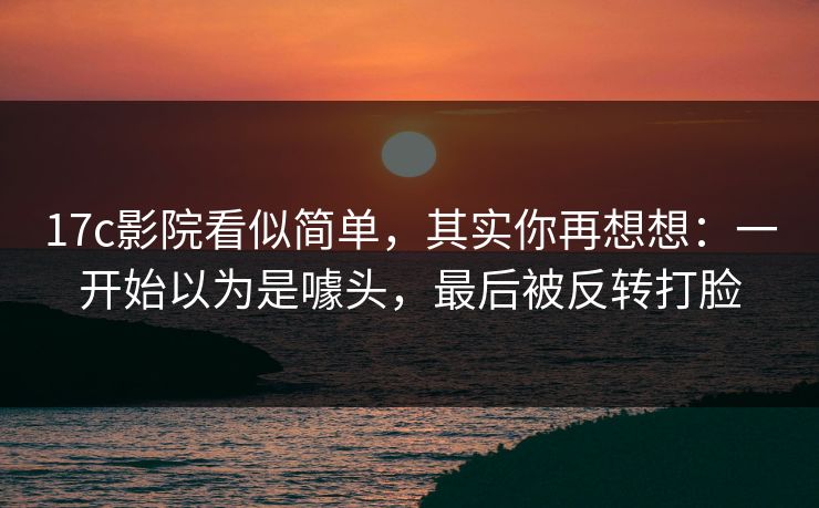 17c影院看似简单,其实你再想想:一开始以为是噱头,最后被反转打脸