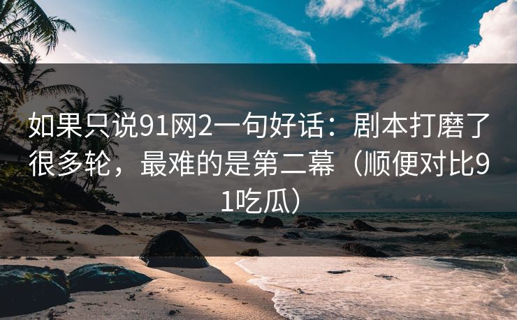 如果只说91网2一句好话:剧本打磨了很多轮,最难的是第二幕(顺便对比91吃瓜)
