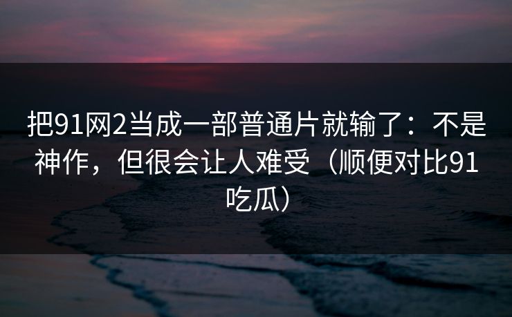 把91网2当成一部普通片就输了:不是神作,但很会让人难受(顺便对比91吃瓜)