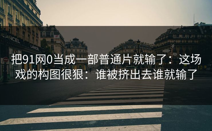 把91网0当成一部普通片就输了:这场戏的构图很狠:谁被挤出去谁就输了
